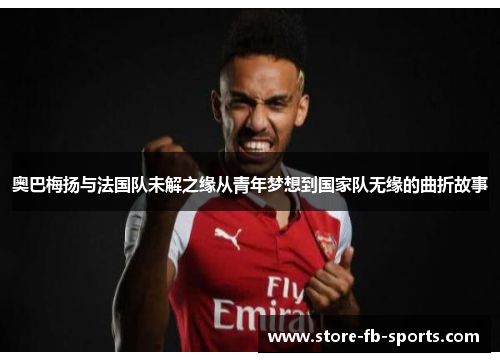 奥巴梅扬与法国队未解之缘从青年梦想到国家队无缘的曲折故事