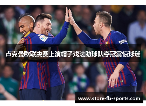 卢克曼欧联决赛上演帽子戏法助球队夺冠震惊球迷