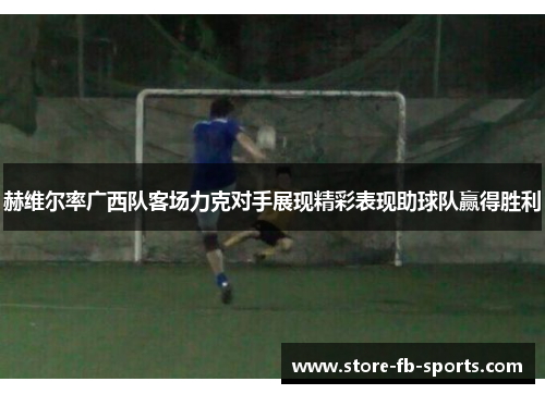 赫维尔率广西队客场力克对手展现精彩表现助球队赢得胜利 赫维尔率广西队客场力克对手展现精彩表现助球队赢得胜利