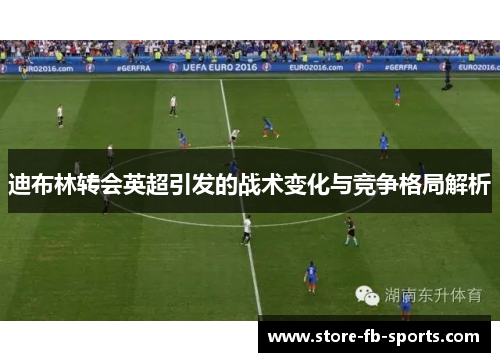 迪布林转会英超引发的战术变化与竞争格局解析 迪布林转会英超引发的战术变化与竞争格局解析