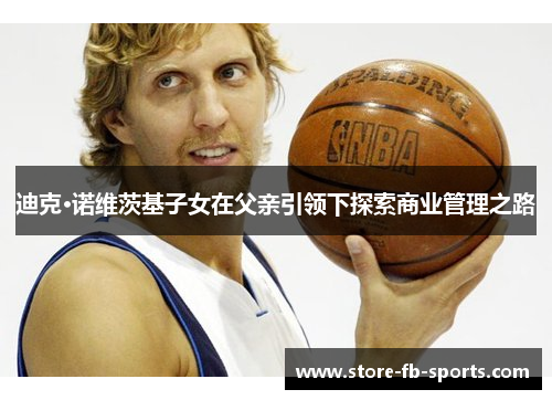 迪克·诺维茨基子女在父亲引领下探索商业管理之路 迪克·诺维茨基子女在父亲引领下探索商业管理之路
